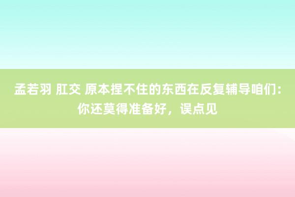 孟若羽 肛交 原本捏不住的东西在反复辅导咱们：你还莫得准备好，误点见