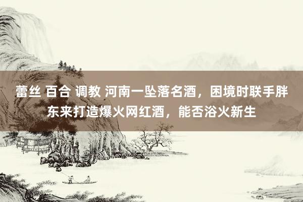 蕾丝 百合 调教 河南一坠落名酒，困境时联手胖东来打造爆火网红酒，能否浴火新生