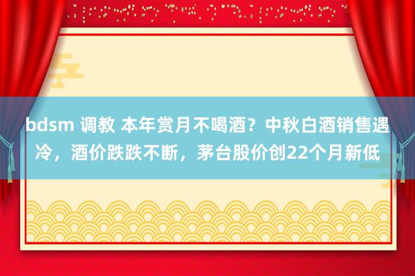 bdsm 调教 本年赏月不喝酒？中秋白酒销售遇冷，酒价跌跌不断，茅台股价创22个月新低