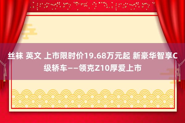 丝袜 英文 上市限时价19.68万元起 新豪华智享C级轿车——领克Z10厚爱上市