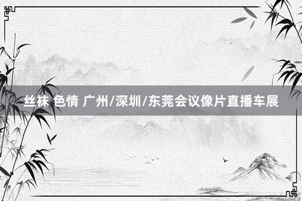 丝袜 色情 广州/深圳/东莞会议像片直播车展
