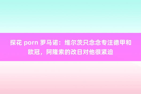 探花 porn 罗马诺：维尔茨只念念专注德甲和欧冠，阿隆索的改日对他很紧迫