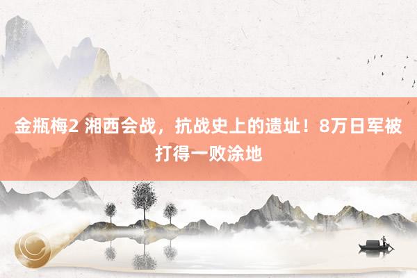 金瓶梅2 湘西会战，抗战史上的遗址！8万日军被打得一败涂地