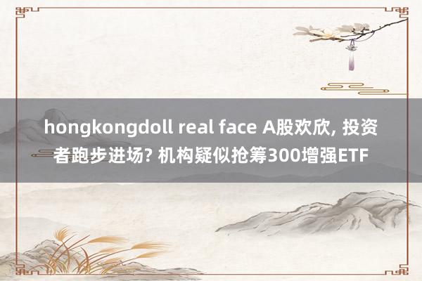 hongkongdoll real face A股欢欣, 投资者跑步进场? 机构疑似抢筹300增强ETF