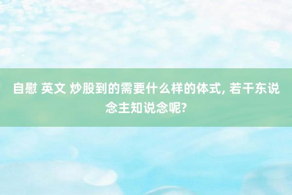 自慰 英文 炒股到的需要什么样的体式， 若干东说念主知说念呢?