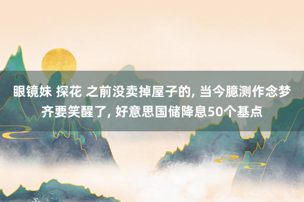 眼镜妹 探花 之前没卖掉屋子的, 当今臆测作念梦齐要笑醒了, 好意思国储降息50个基点