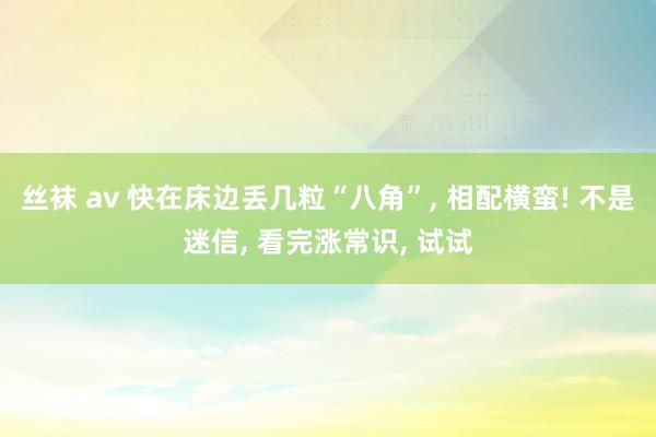 丝袜 av 快在床边丢几粒“八角”, 相配横蛮! 不是迷信, 看完涨常识, 试试