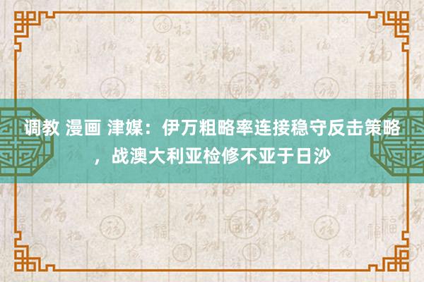 调教 漫画 津媒：伊万粗略率连接稳守反击策略，战澳大利亚检修不亚于日沙