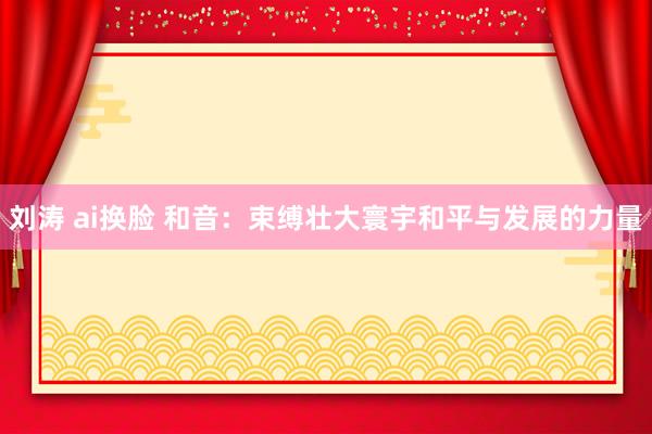 刘涛 ai换脸 和音：束缚壮大寰宇和平与发展的力量