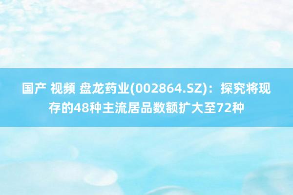 国产 视频 盘龙药业(002864.SZ)：探究将现存的48种主流居品数额扩大至72种