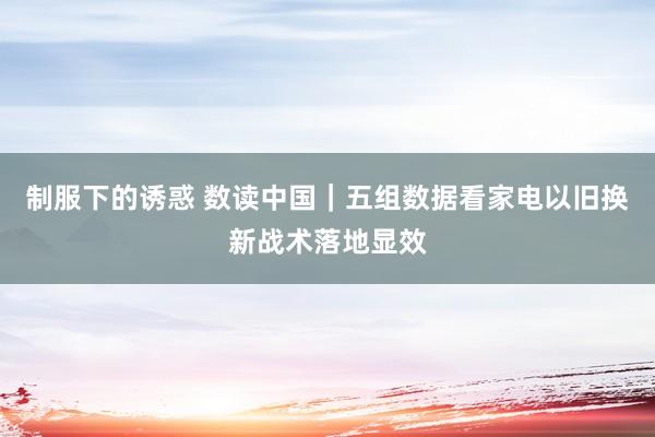 制服下的诱惑 数读中国｜五组数据看家电以旧换新战术落地显效