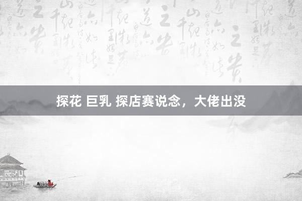 探花 巨乳 探店赛说念，大佬出没