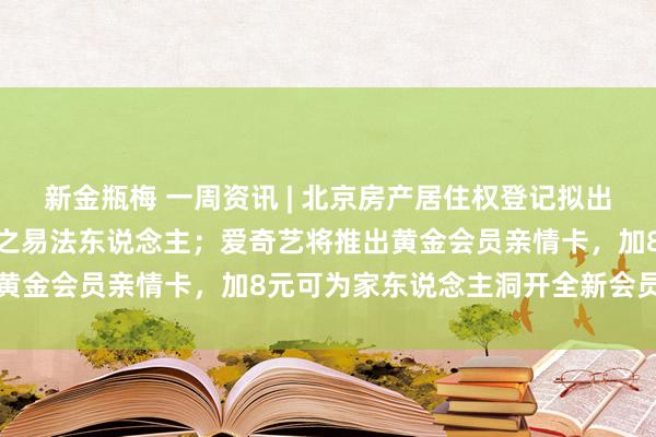 新金瓶梅 一周资讯 | 北京房产居住权登记拟出台新规；丁磊卸任北京网之易法东说念主；爱奇艺将推出黄金会员亲情卡，加8元可为家东说念主洞开全新会员账号