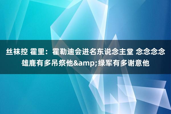 丝袜控 霍里：霍勒迪会进名东说念主堂 念念念念雄鹿有多吊祭他&绿军有多谢意他