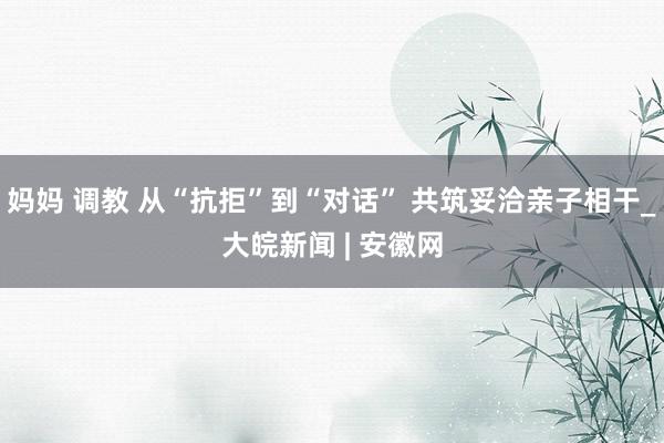 妈妈 调教 从“抗拒”到“对话” 共筑妥洽亲子相干_大皖新闻 | 安徽网