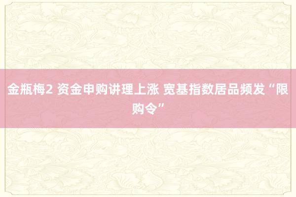 金瓶梅2 资金申购讲理上涨 宽基指数居品频发“限购令”