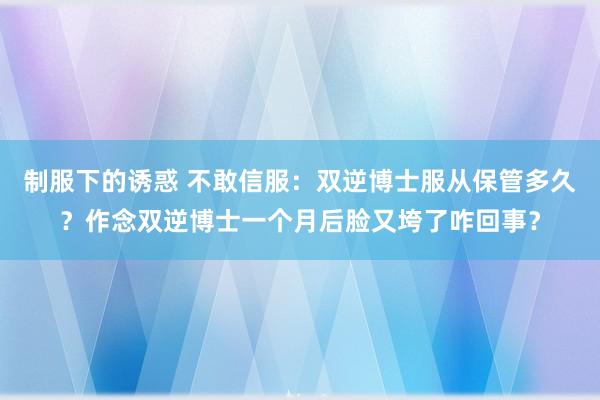制服下的诱惑 不敢信服：双逆博士服从保管多久？作念双逆博士一个月后脸又垮了咋回事？