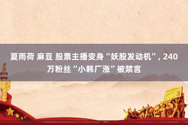 夏雨荷 麻豆 股票主播变身“妖股发动机”, 240万粉丝“小韩厂涨”被禁言