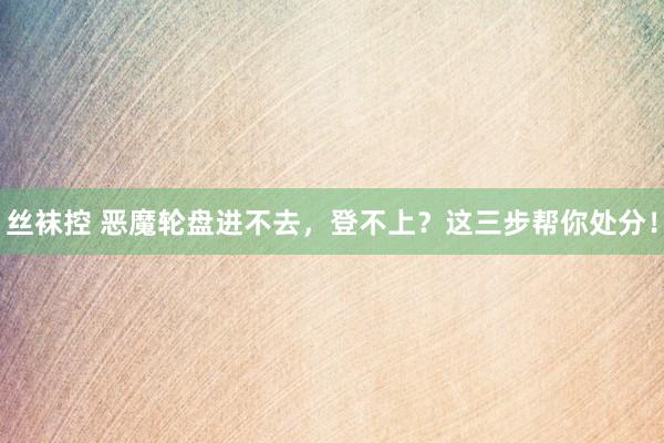 丝袜控 恶魔轮盘进不去，登不上？这三步帮你处分！