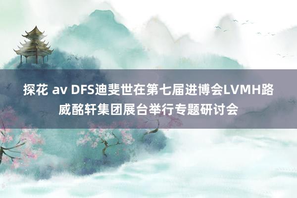 探花 av DFS迪斐世在第七届进博会LVMH路威酩轩集团展台举行专题研讨会