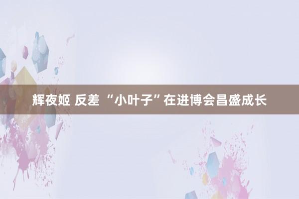 辉夜姬 反差 “小叶子”在进博会昌盛成长