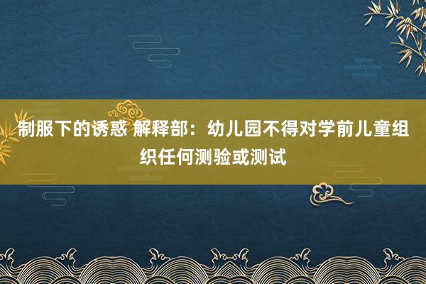 制服下的诱惑 解释部：幼儿园不得对学前儿童组织任何测验或测试