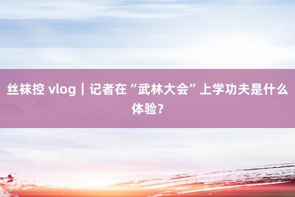 丝袜控 vlog｜记者在“武林大会”上学功夫是什么体验？