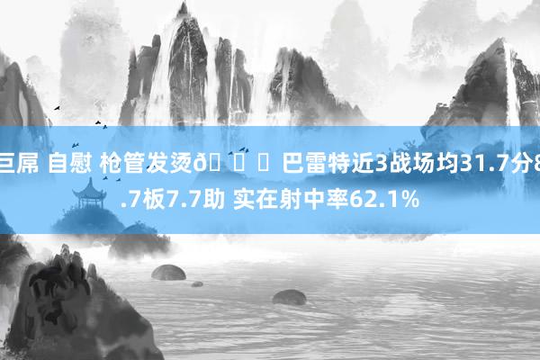 巨屌 自慰 枪管发烫😎巴雷特近3战场均31.7分8.7板7.7助 实在射中率62.1%