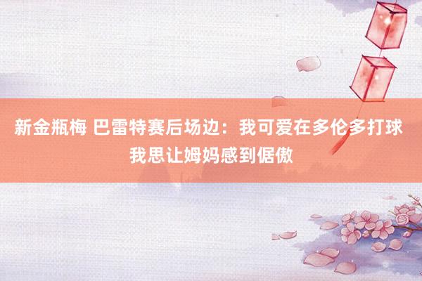 新金瓶梅 巴雷特赛后场边：我可爱在多伦多打球 我思让姆妈感到倨傲