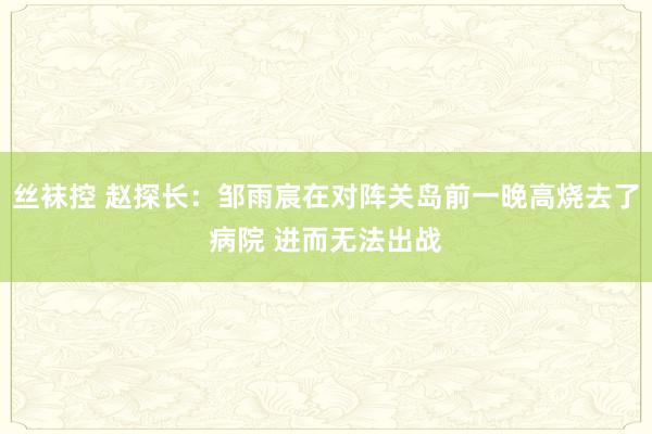 丝袜控 赵探长：邹雨宸在对阵关岛前一晚高烧去了病院 进而无法出战