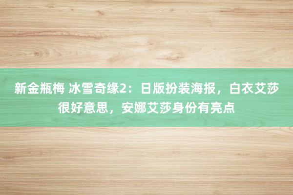 新金瓶梅 冰雪奇缘2：日版扮装海报，白衣艾莎很好意思，安娜艾莎身份有亮点