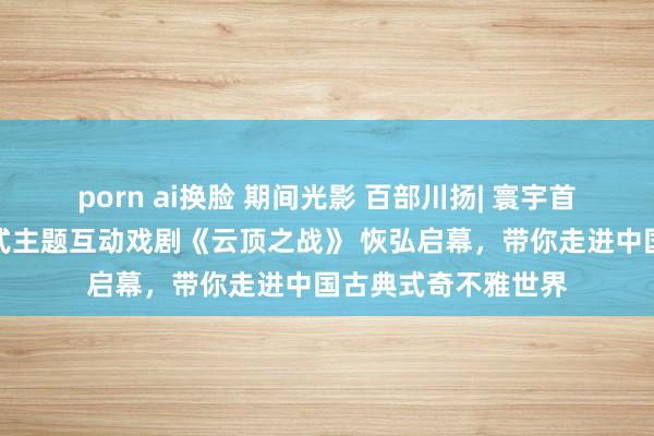 porn ai换脸 期间光影 百部川扬| 寰宇首部羌族大型千里浸式主题互动戏剧《云顶之战》 恢弘启幕，带你走进中国古典式奇不雅世界