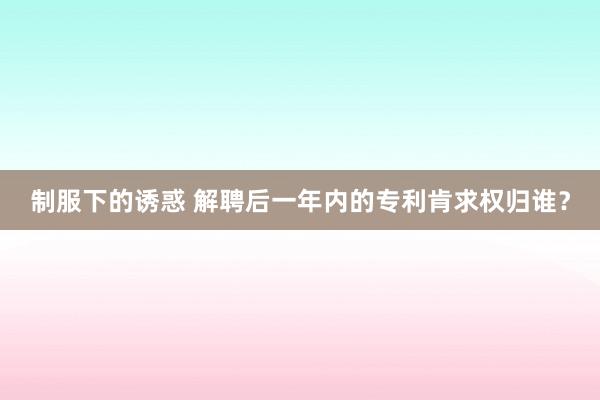 制服下的诱惑 解聘后一年内的专利肯求权归谁？