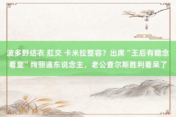 波多野结衣 肛交 卡米拉整容？出席“王后有瞻念看室”绚丽逼东说念主，老公查尔斯胜利看呆了