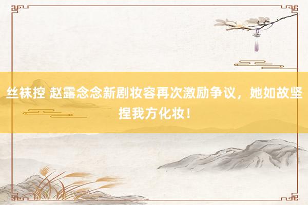丝袜控 赵露念念新剧妆容再次激励争议，她如故坚捏我方化妆！