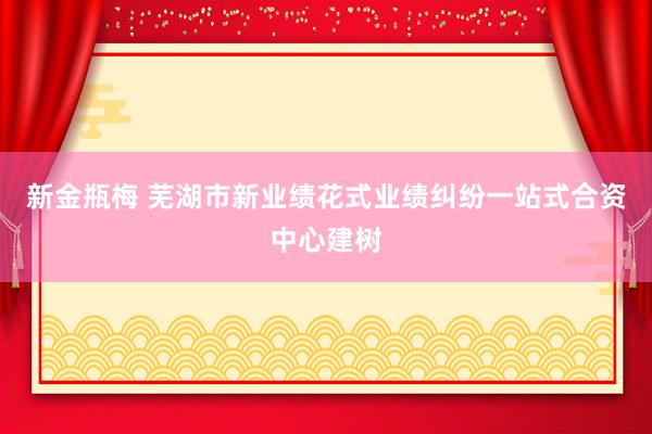 新金瓶梅 芜湖市新业绩花式业绩纠纷一站式合资中心建树