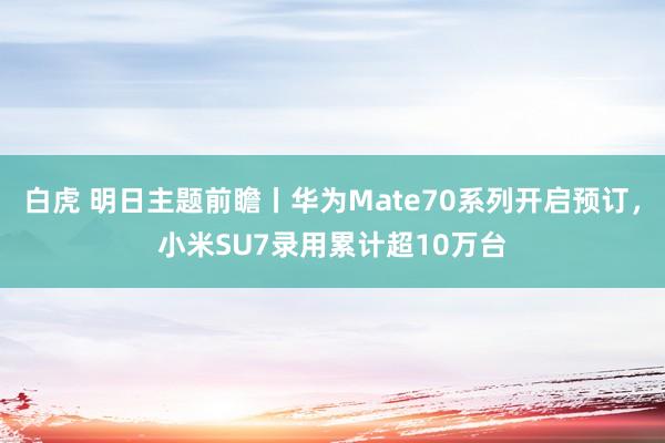 白虎 明日主题前瞻丨华为Mate70系列开启预订，小米SU7录用累计超10万台