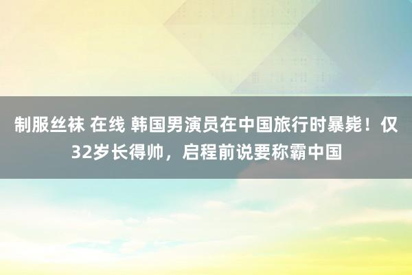 制服丝袜 在线 韩国男演员在中国旅行时暴毙！仅32岁长得帅，启程前说要称霸中国