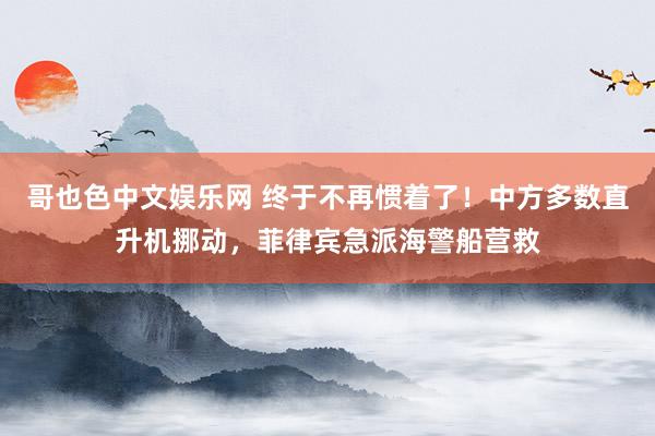 哥也色中文娱乐网 终于不再惯着了！中方多数直升机挪动，菲律宾急派海警船营救