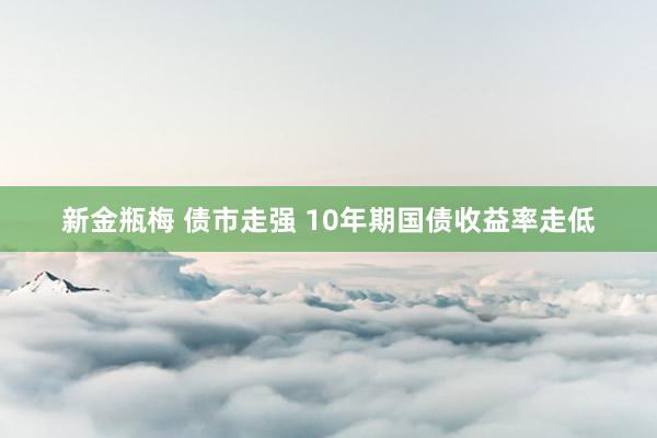 新金瓶梅 债市走强 10年期国债收益率走低