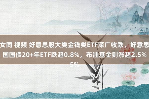 女同 视频 好意思股大类金钱类ETF深广收跌，好意思国国债20+年ETF跌超0.8%，布油基金则涨超2.5%