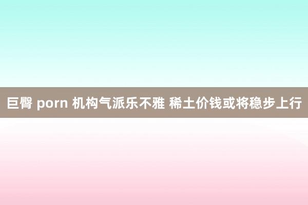 巨臀 porn 机构气派乐不雅 稀土价钱或将稳步上行