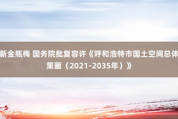新金瓶梅 国务院批复容许《呼和浩特市国土空间总体策画（2021-2035年）》