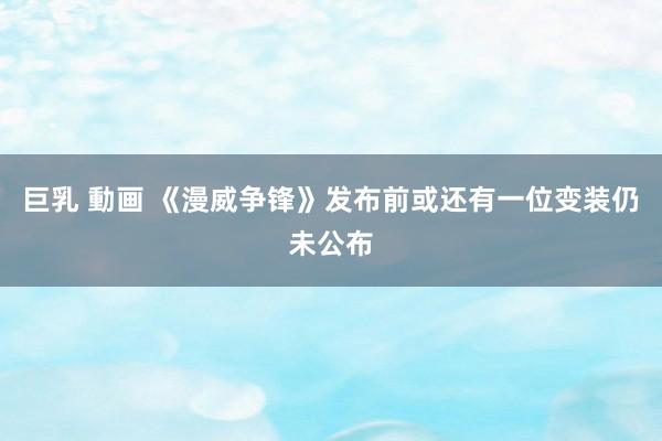 巨乳 動画 《漫威争锋》发布前或还有一位变装仍未公布