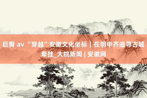 巨臀 av “穿越”安徽文化坐标｜在明中齐追寻古城牵挂_大皖新闻 | 安徽网