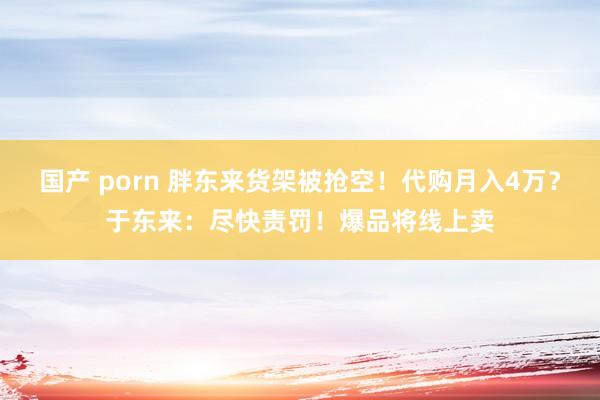 国产 porn 胖东来货架被抢空！代购月入4万？于东来：尽快责罚！爆品将线上卖