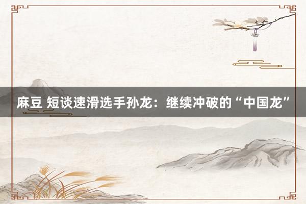 麻豆 短谈速滑选手孙龙：继续冲破的“中国龙”