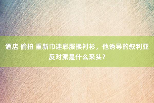 酒店 偷拍 重新巾迷彩服换衬衫，他诱导的叙利亚反对派是什么来头？