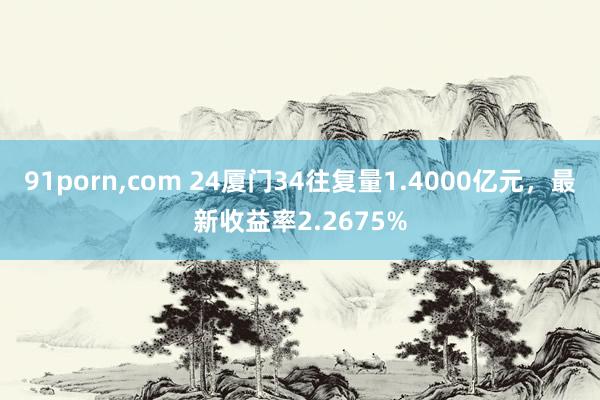 91porn,com 24厦门34往复量1.4000亿元，最新收益率2.2675%