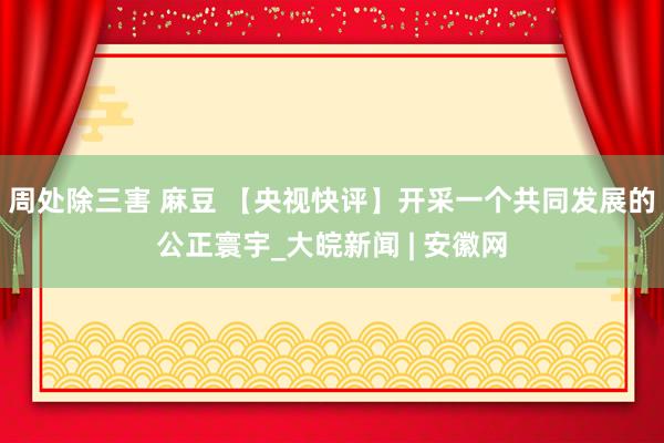 周处除三害 麻豆 【央视快评】开采一个共同发展的公正寰宇_大皖新闻 | 安徽网